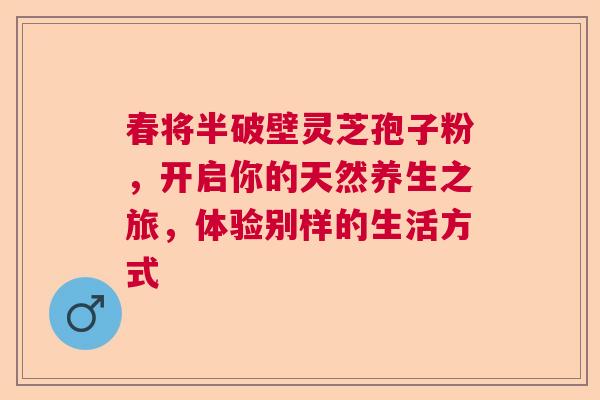 春将半破壁灵芝孢子粉,开启你的天然养生之旅,体验别样的生活方式 春将半破壁灵芝孢子粉,开启你的天然养生之旅,体验别样的生活方式
