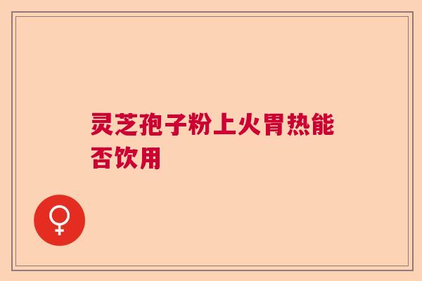 灵芝孢子粉上火胃热能否饮用 灵芝孢子粉上火胃热能否饮用