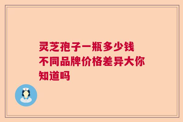 灵芝孢子一瓶多少钱 不同品牌价格差异大你知道吗 灵芝孢子一瓶多少钱 不同品牌价格差异大你知道吗