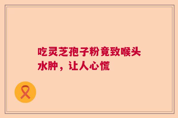 吃灵芝孢子粉竟致喉头水肿,让人心慌 吃灵芝孢子粉竟致喉头水肿,让人心慌