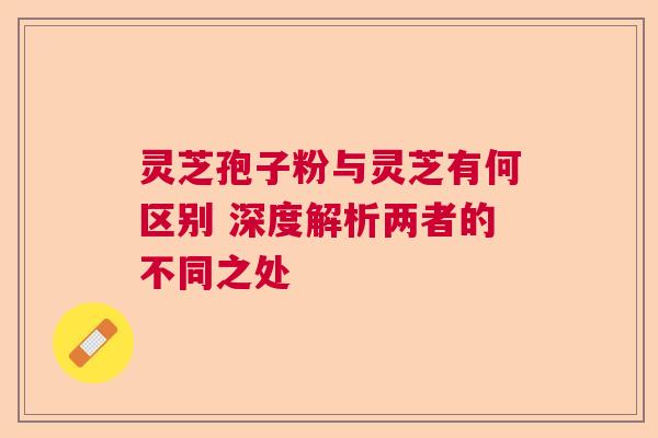 灵芝孢子粉与灵芝有何区别 深度解析两者的不同之处 灵芝孢子粉与灵芝有何区别 深度解析两者的不同之处
