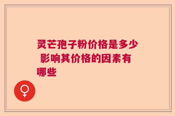灵芒孢子粉价格是多少 影响其价格的因素有哪些 灵芒孢子粉价格是多少 影响其价格的因素有哪些