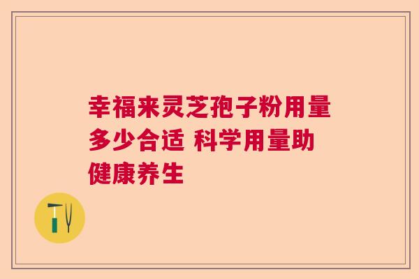 幸福来灵芝孢子粉用量多少合适 科学用量助健康养生 幸福来灵芝孢子粉用量多少合适 科学用量助健康养生