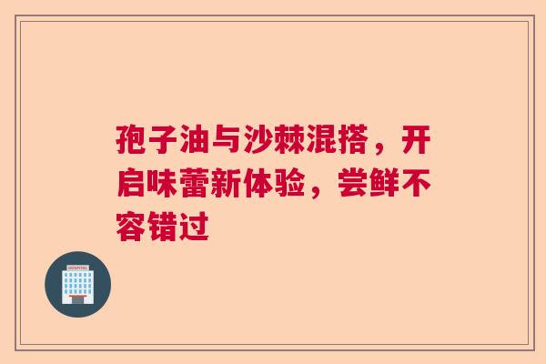 孢子油与沙棘混搭,开启味蕾新体验,尝鲜不容错过 孢子油与沙棘混搭,开启味蕾新体验,尝鲜不容错过