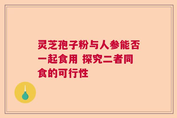 灵芝孢子粉与人参能否一起食用 探究二者同食的可行性 灵芝孢子粉与人参能否一起食用 探究二者同食的可行性