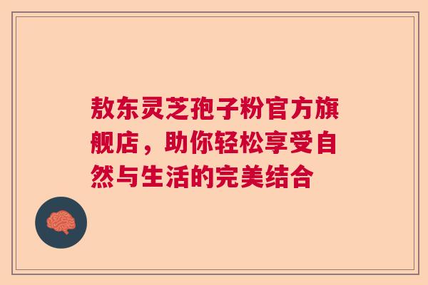 敖东灵芝孢子粉官方旗舰店,助你轻松享受自然与生活的完美结合 敖东灵芝孢子粉官方旗舰店,助你轻松享受自然与生活的完美结合