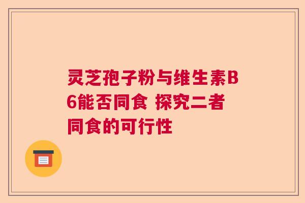 灵芝孢子粉与维生素B6能否同食 探究二者同食的可行性 灵芝孢子粉与维生素B6能否同食 探究二者同食的可行性