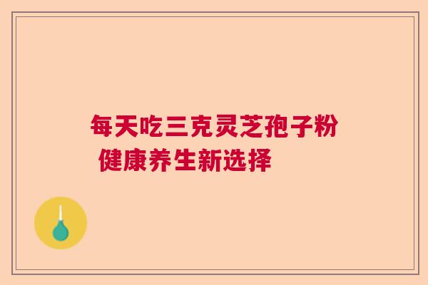 每天吃三克灵芝孢子粉 健康养生新选择 每天吃三克灵芝孢子粉 健康养生新选择