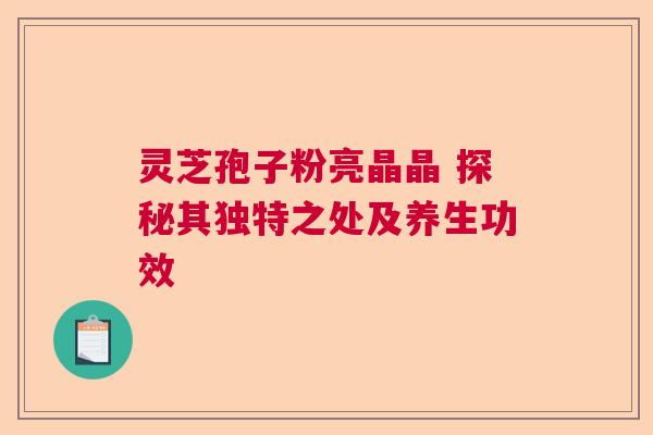 灵芝孢子粉亮晶晶 探秘其独特之处及养生功效 灵芝孢子粉亮晶晶 探秘其独特之处及养生功效