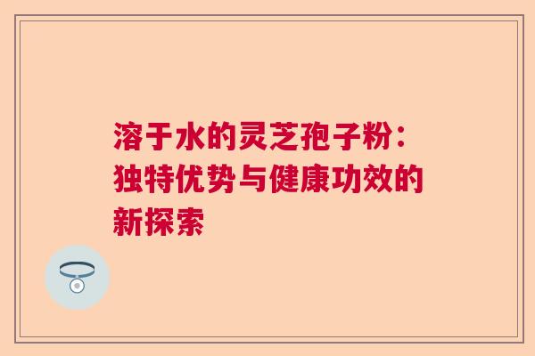 溶于水的灵芝孢子粉:独特优势与健康功效的新探索 溶于水的灵芝孢子粉:独特优势与健康功效的新探索