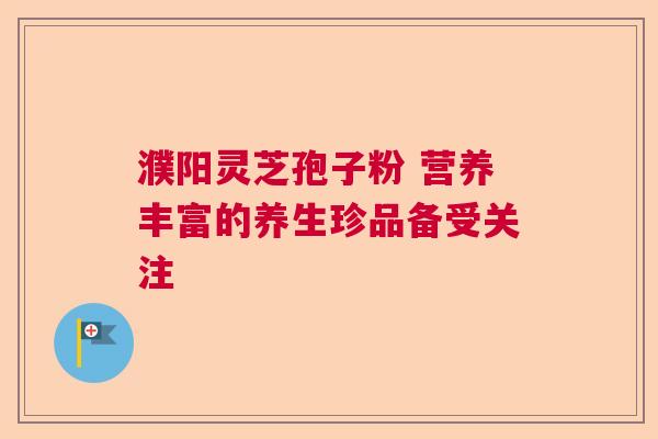 濮阳灵芝孢子粉 营养丰富的养生珍品备受关注 濮阳灵芝孢子粉 营养丰富的养生珍品备受关注