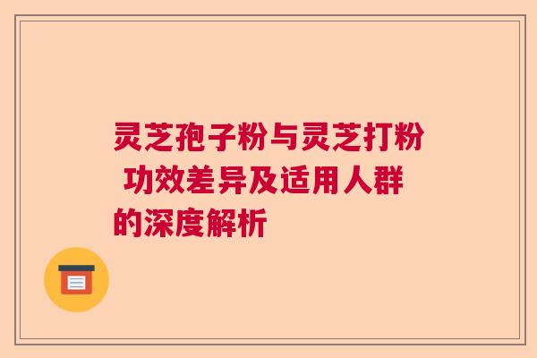 灵芝孢子粉与灵芝打粉 功效差异及适用人群的深度解析 灵芝孢子粉与灵芝打粉 功效差异及适用人群的深度解析