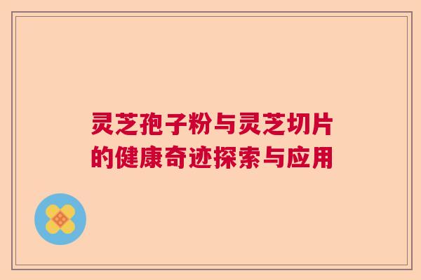 灵芝孢子粉与灵芝切片的健康奇迹探索与应用 灵芝孢子粉与灵芝切片的健康奇迹探索与应用