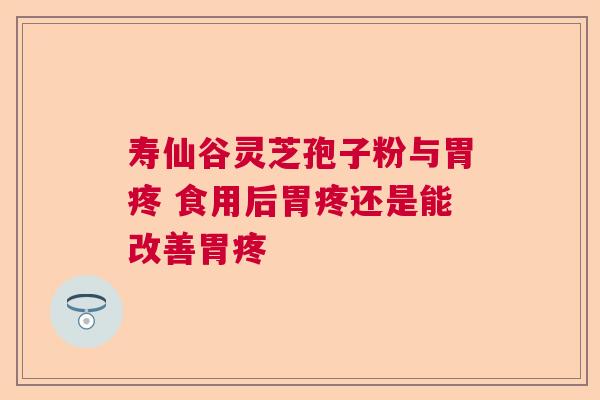 寿仙谷灵芝孢子粉与胃疼 食用后胃疼还是能改善胃疼 寿仙谷灵芝孢子粉与胃疼 食用后胃疼还是能改善胃疼
