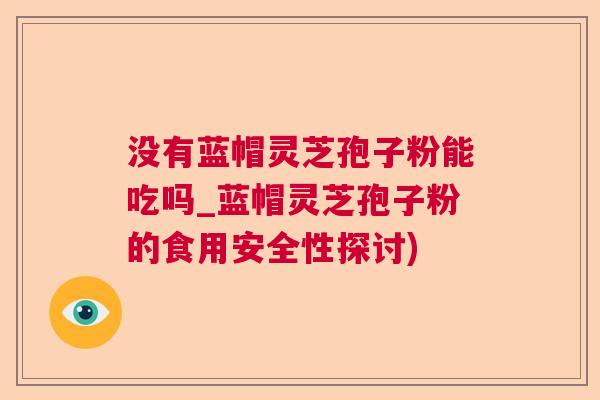没有蓝帽灵芝孢子粉能吃吗_蓝帽灵芝孢子粉的食用安全性探讨) 没有蓝帽灵芝孢子粉能吃吗_蓝帽灵芝孢子粉的食用安全性探讨)