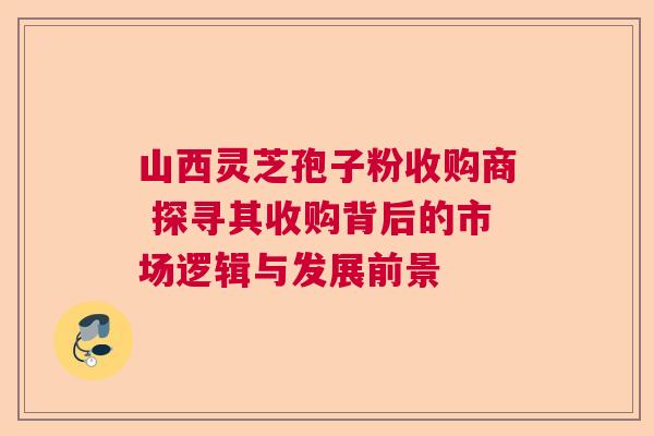 山西灵芝孢子粉收购商 探寻其收购背后的市场逻辑与发展前景 山西灵芝孢子粉收购商 探寻其收购背后的市场逻辑与发展前景