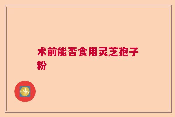 术前能否食用灵芝孢子粉 术前能否食用灵芝孢子粉