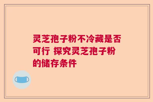 灵芝孢子粉不冷藏是否可行 探究灵芝孢子粉的储存条件 灵芝孢子粉不冷藏是否可行 探究灵芝孢子粉的储存条件