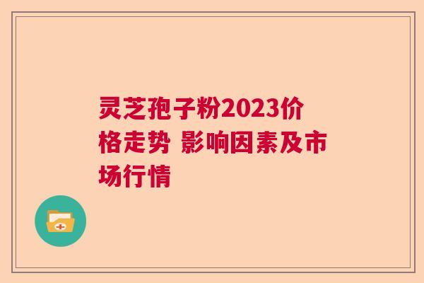 灵芝孢子粉2023价格走势 影响因素及市场行情 灵芝孢子粉2023价格走势 影响因素及市场行情