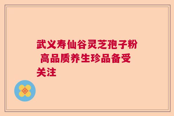 武义寿仙谷灵芝孢子粉 高品质养生珍品备受关注 武义寿仙谷灵芝孢子粉 高品质养生珍品备受关注