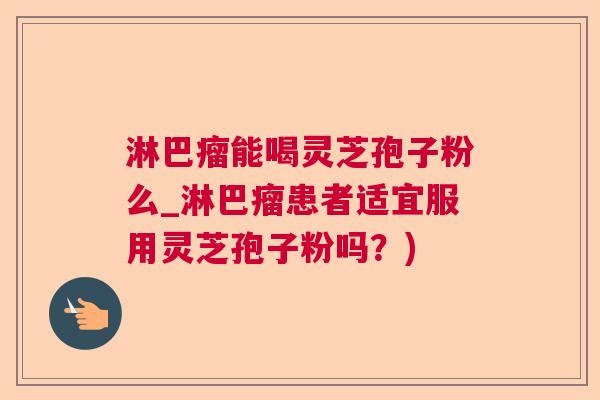 淋巴瘤能喝灵芝孢子粉么_淋巴瘤患者适宜服用灵芝孢子粉吗?) 淋巴瘤能喝灵芝孢子粉么_淋巴瘤患者适宜服用灵芝孢子粉吗?)