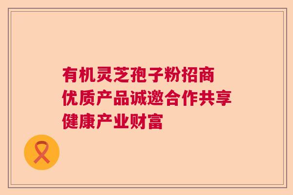 有机灵芝孢子粉招商 优质产品诚邀合作共享健康产业财富 有机灵芝孢子粉招商 优质产品诚邀合作共享健康产业财富