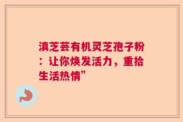 滇芝芸有机灵芝孢子粉:让你焕发活力,重拾生活热情” 滇芝芸有机灵芝孢子粉:让你焕发活力,重拾生活热情”