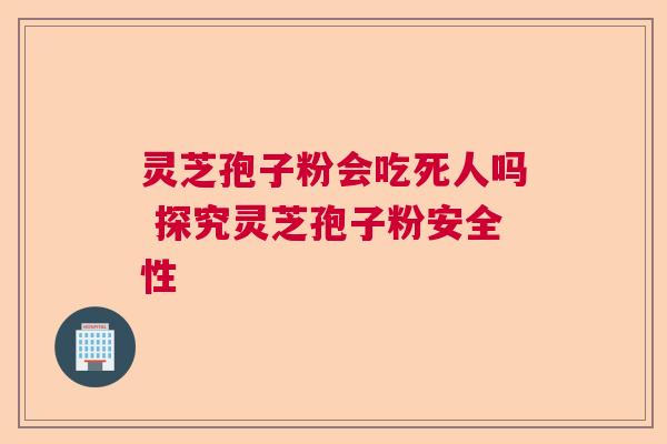 灵芝孢子粉会吃死人吗 探究灵芝孢子粉安全性 灵芝孢子粉会吃死人吗 探究灵芝孢子粉安全性