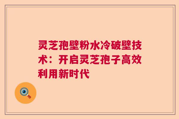 灵芝孢壁粉水冷破壁技术:开启灵芝孢子高效利用新时代 灵芝孢壁粉水冷破壁技术:开启灵芝孢子高效利用新时代