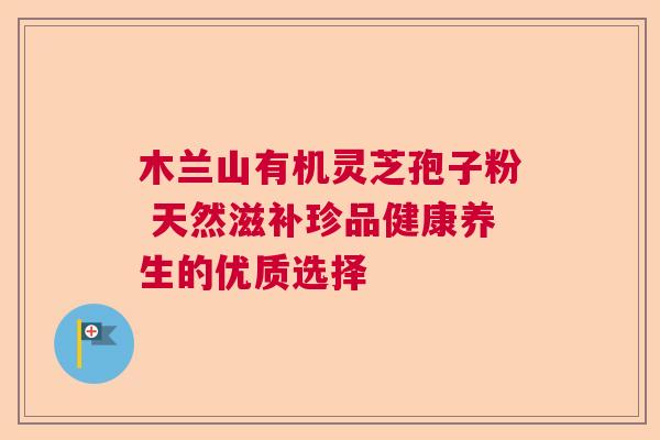 木兰山有机灵芝孢子粉 天然滋补珍品健康养生的优质选择 木兰山有机灵芝孢子粉 天然滋补珍品健康养生的优质选择