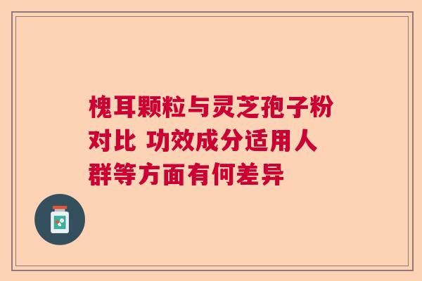 槐耳颗粒与灵芝孢子粉对比 功效成分适用人群等方面有何差异 槐耳颗粒与灵芝孢子粉对比 功效成分适用人群等方面有何差异