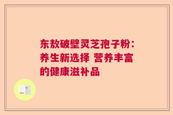 东敖破壁灵芝孢子粉:养生新选择 营养丰富的健康滋补品 东敖破壁灵芝孢子粉:养生新选择 营养丰富的健康滋补品