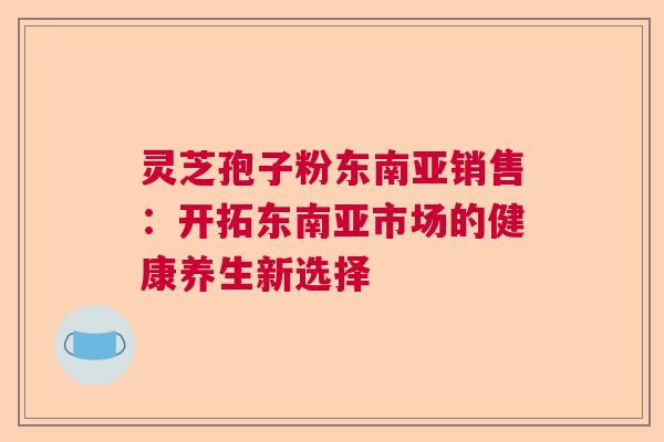 灵芝孢子粉东南亚销售:开拓东南亚市场的健康养生新选择 灵芝孢子粉东南亚销售:开拓东南亚市场的健康养生新选择