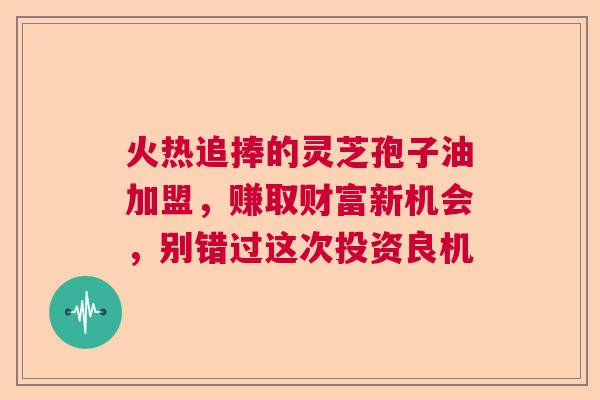 火热追捧的灵芝孢子油加盟,赚取财富新机会,别错过这次投资良机 火热追捧的灵芝孢子油加盟,赚取财富新机会,别错过这次投资良机