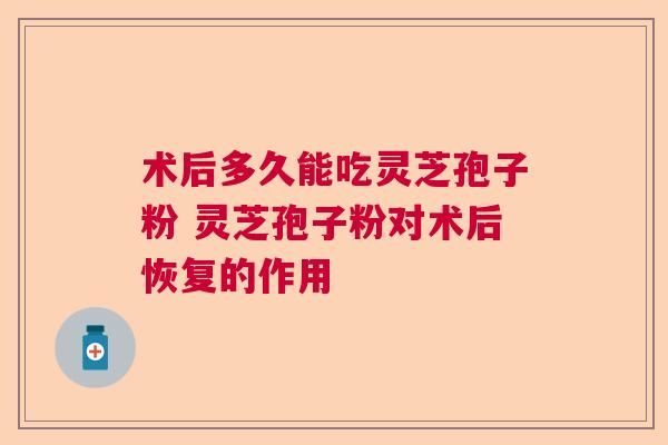 术后多久能吃灵芝孢子粉 灵芝孢子粉对术后恢复的作用 术后多久能吃灵芝孢子粉 灵芝孢子粉对术后恢复的作用