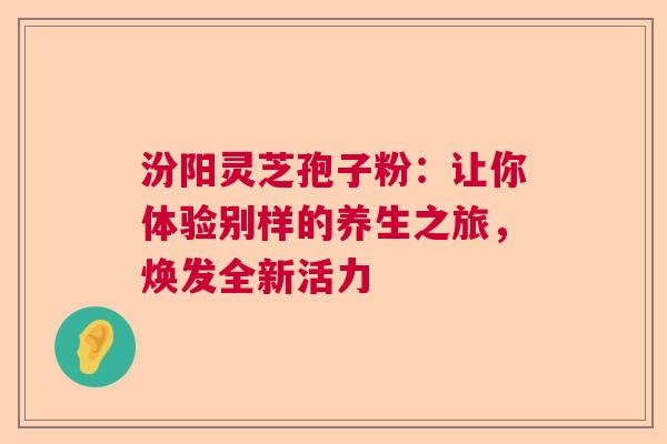 汾阳灵芝孢子粉:让你体验别样的养生之旅,焕发全新活力 汾阳灵芝孢子粉:让你体验别样的养生之旅,焕发全新活力