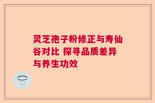 灵芝孢子粉修正与寿仙谷对比 探寻品质差异与养生功效 灵芝孢子粉修正与寿仙谷对比 探寻品质差异与养生功效