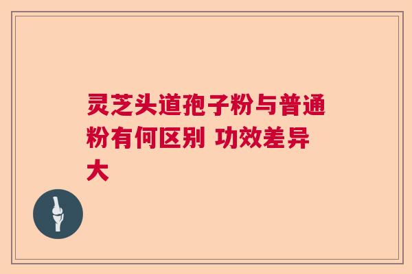 灵芝头道孢子粉与普通粉有何区别 功效差异大 灵芝头道孢子粉与普通粉有何区别 功效差异大