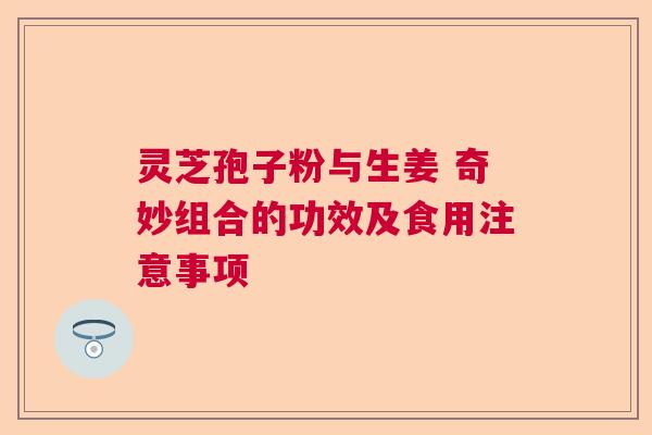 灵芝孢子粉与生姜 奇妙组合的功效及食用注意事项 灵芝孢子粉与生姜 奇妙组合的功效及食用注意事项