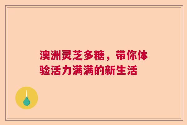 澳洲灵芝多糖,带你体验活力满满的新生活 澳洲灵芝多糖,带你体验活力满满的新生活