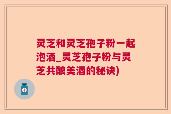 灵芝和灵芝孢子粉一起泡酒_灵芝孢子粉与灵芝共酿美酒的秘诀) 灵芝和灵芝孢子粉一起泡酒_灵芝孢子粉与灵芝共酿美酒的秘诀)