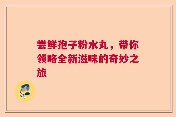 尝鲜孢子粉水丸,带你领略全新滋味的奇妙之旅 尝鲜孢子粉水丸,带你领略全新滋味的奇妙之旅